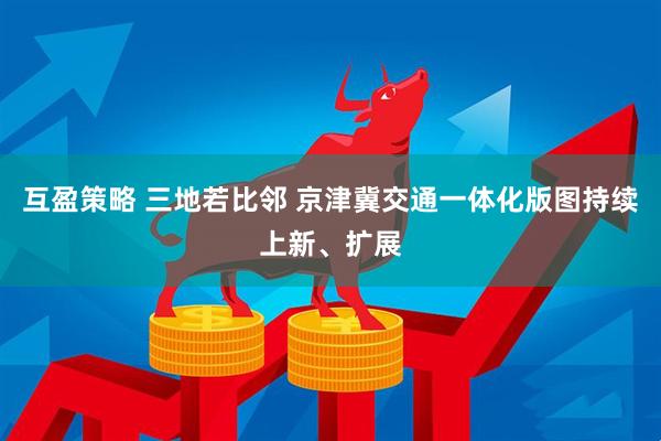互盈策略 三地若比邻 京津冀交通一体化版图持续上新、扩展