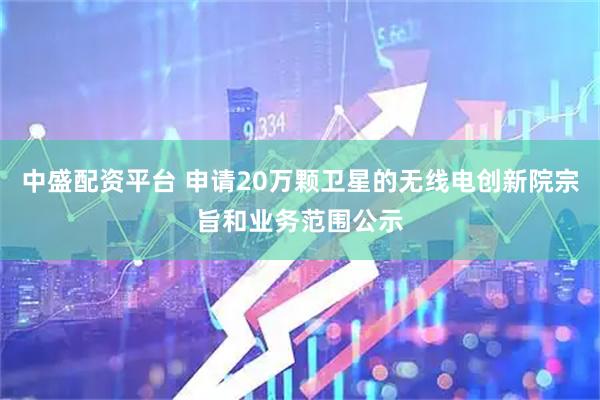 中盛配资平台 申请20万颗卫星的无线电创新院宗旨和业务范围公示