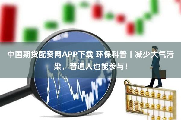 中国期货配资网APP下载 环保科普丨减少大气污染，普通人也能参与！