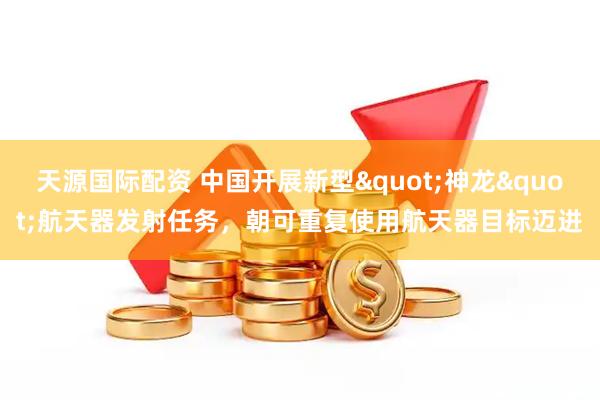 天源国际配资 中国开展新型"神龙"航天器发射任务，朝可重复使用航天器目标迈进